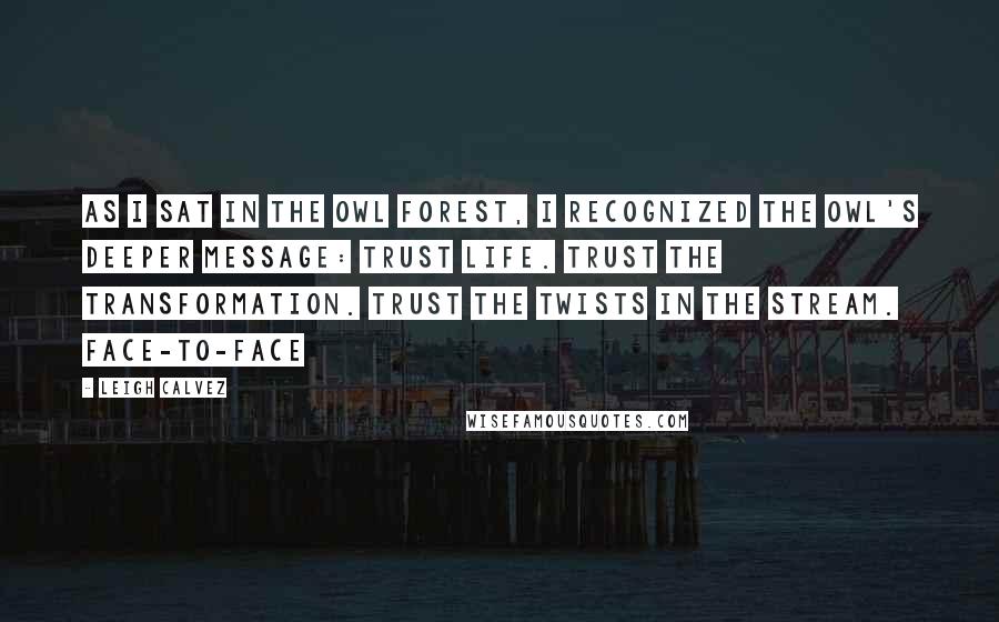 Leigh Calvez Quotes: As I sat in the owl forest, I recognized the owl's deeper message: Trust life. Trust the transformation. Trust the twists in the stream. Face-to-face