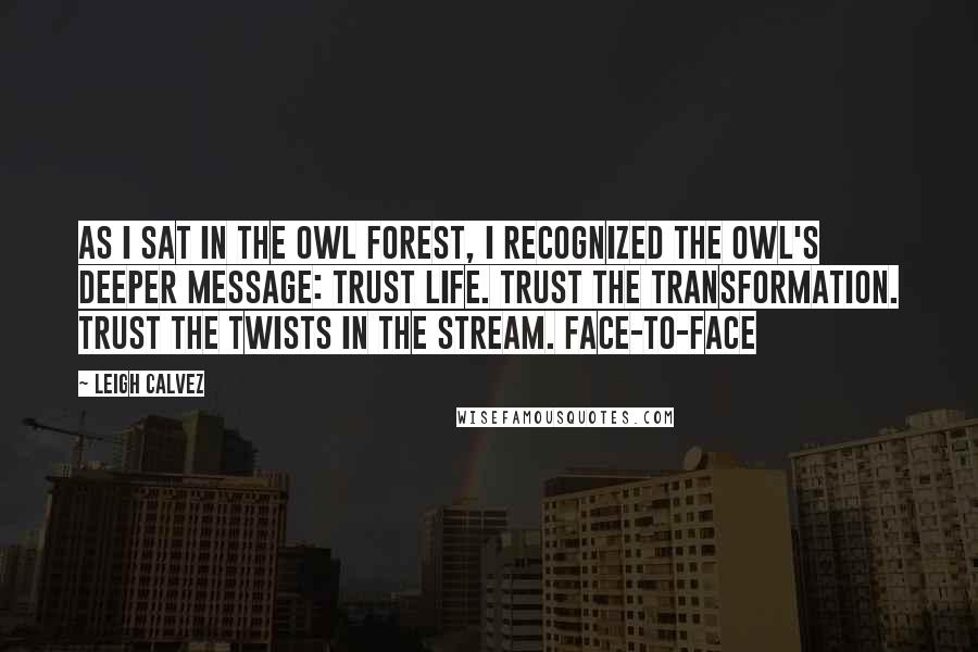 Leigh Calvez Quotes: As I sat in the owl forest, I recognized the owl's deeper message: Trust life. Trust the transformation. Trust the twists in the stream. Face-to-face