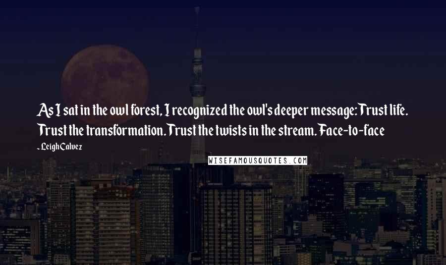 Leigh Calvez Quotes: As I sat in the owl forest, I recognized the owl's deeper message: Trust life. Trust the transformation. Trust the twists in the stream. Face-to-face