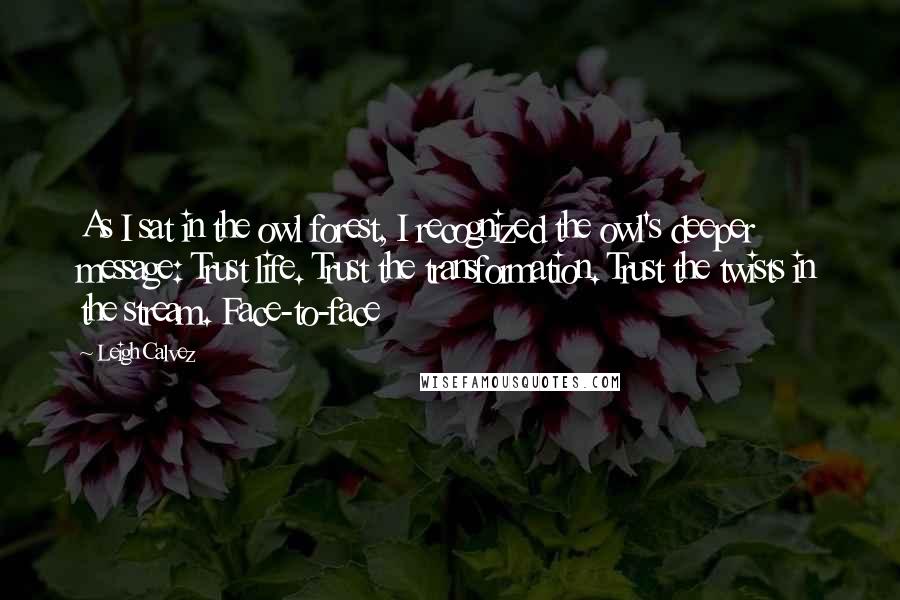 Leigh Calvez Quotes: As I sat in the owl forest, I recognized the owl's deeper message: Trust life. Trust the transformation. Trust the twists in the stream. Face-to-face