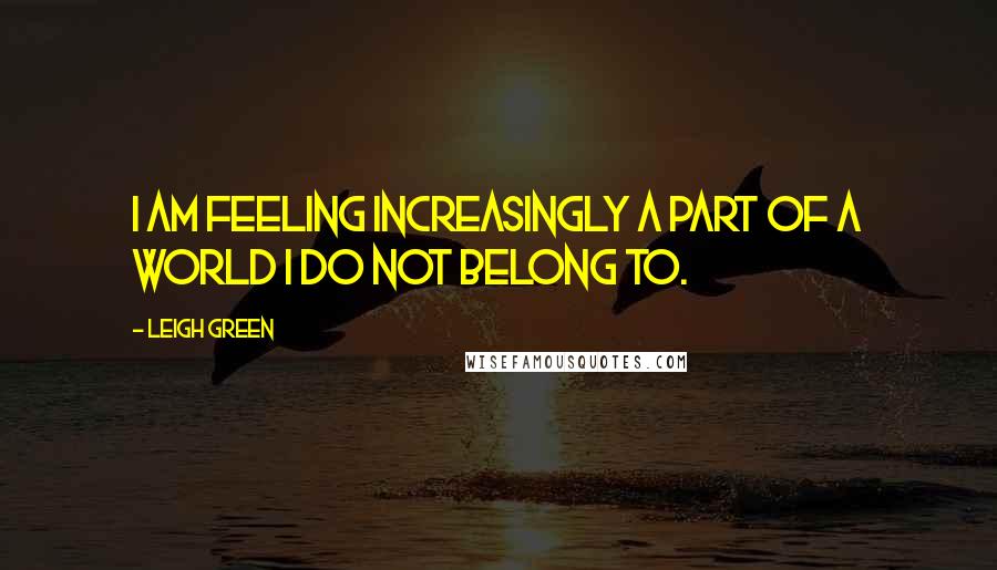 Leigh Green Quotes: I am feeling increasingly a part of a world I do not belong to.