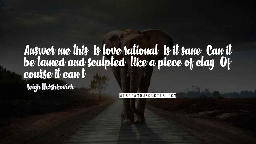 Leigh Hershkovich Quotes: Answer me this: Is love rational? Is it sane? Can it be tamed and sculpted, like a piece of clay? Of course it can't.