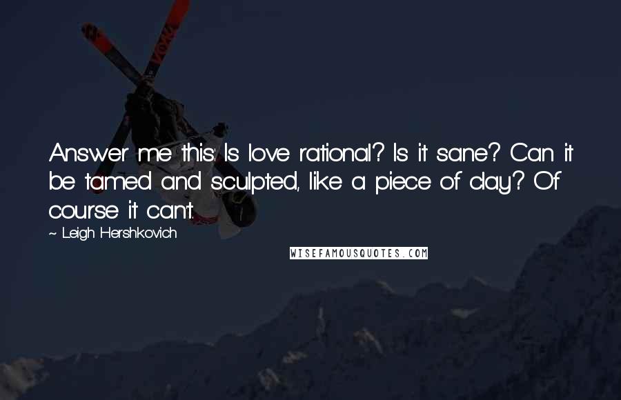 Leigh Hershkovich Quotes: Answer me this: Is love rational? Is it sane? Can it be tamed and sculpted, like a piece of clay? Of course it can't.