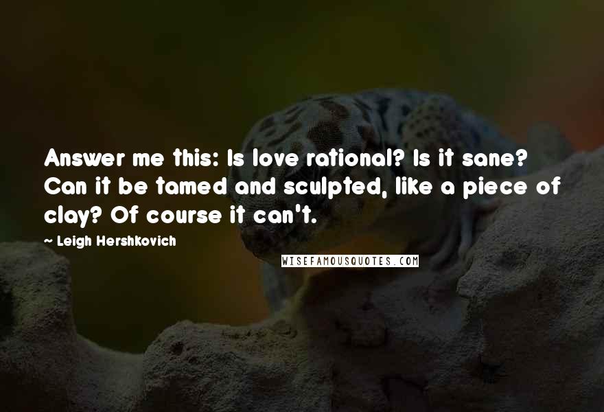 Leigh Hershkovich Quotes: Answer me this: Is love rational? Is it sane? Can it be tamed and sculpted, like a piece of clay? Of course it can't.