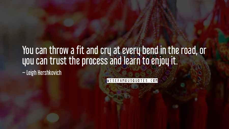 Leigh Hershkovich Quotes: You can throw a fit and cry at every bend in the road, or you can trust the process and learn to enjoy it.
