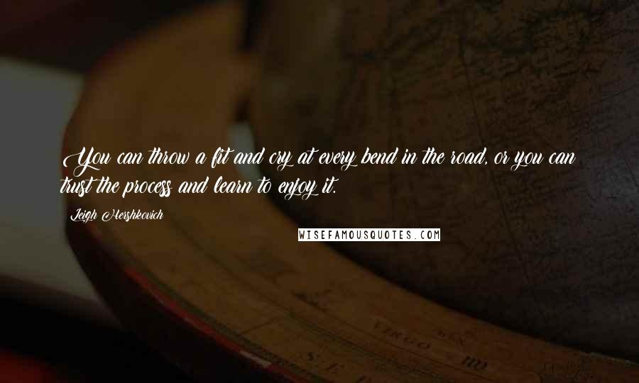 Leigh Hershkovich Quotes: You can throw a fit and cry at every bend in the road, or you can trust the process and learn to enjoy it.
