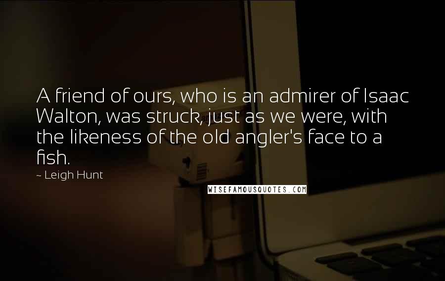 Leigh Hunt Quotes: A friend of ours, who is an admirer of Isaac Walton, was struck, just as we were, with the likeness of the old angler's face to a fish.