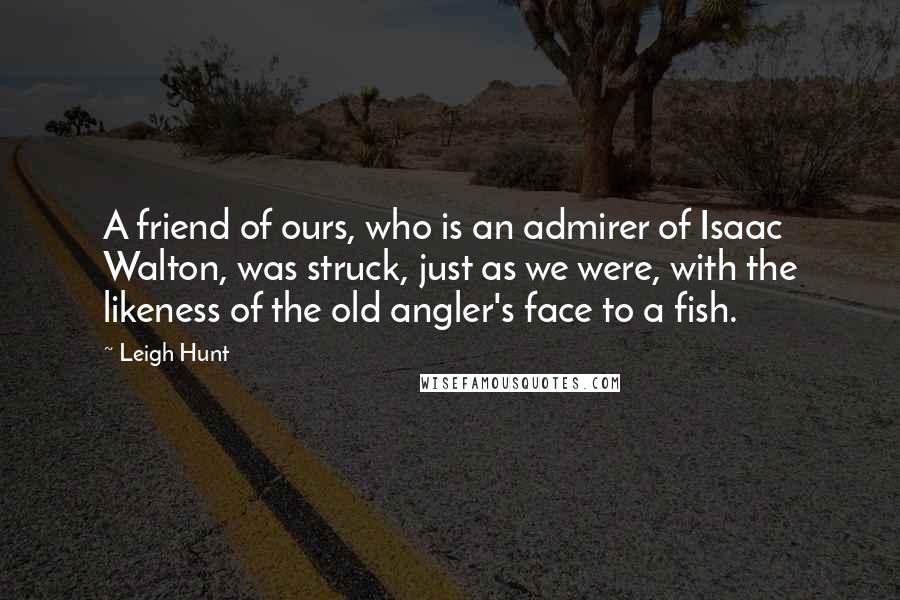 Leigh Hunt Quotes: A friend of ours, who is an admirer of Isaac Walton, was struck, just as we were, with the likeness of the old angler's face to a fish.