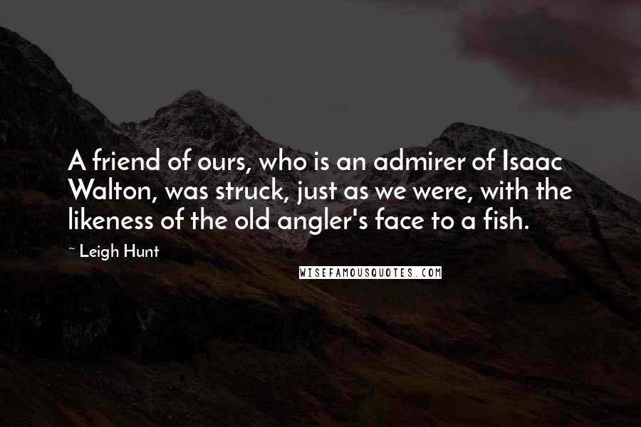 Leigh Hunt Quotes: A friend of ours, who is an admirer of Isaac Walton, was struck, just as we were, with the likeness of the old angler's face to a fish.