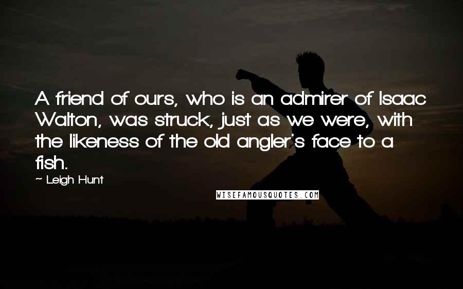 Leigh Hunt Quotes: A friend of ours, who is an admirer of Isaac Walton, was struck, just as we were, with the likeness of the old angler's face to a fish.