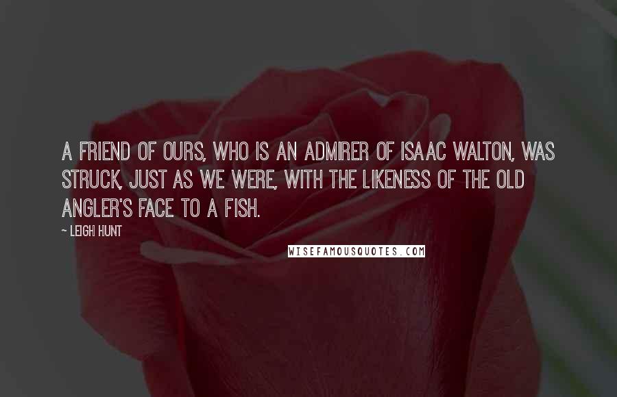 Leigh Hunt Quotes: A friend of ours, who is an admirer of Isaac Walton, was struck, just as we were, with the likeness of the old angler's face to a fish.