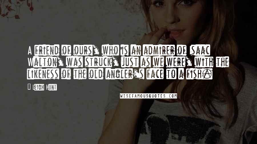 Leigh Hunt Quotes: A friend of ours, who is an admirer of Isaac Walton, was struck, just as we were, with the likeness of the old angler's face to a fish.
