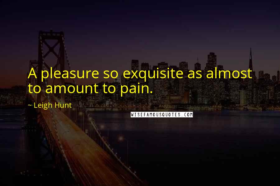 Leigh Hunt Quotes: A pleasure so exquisite as almost to amount to pain.