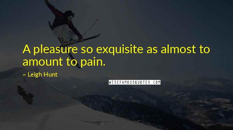 Leigh Hunt Quotes: A pleasure so exquisite as almost to amount to pain.