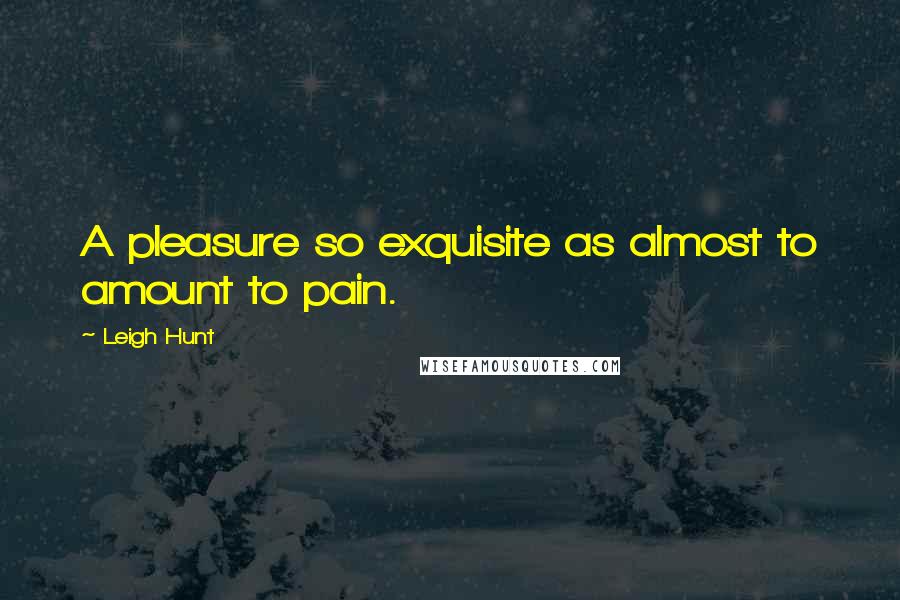 Leigh Hunt Quotes: A pleasure so exquisite as almost to amount to pain.