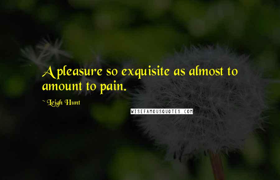 Leigh Hunt Quotes: A pleasure so exquisite as almost to amount to pain.
