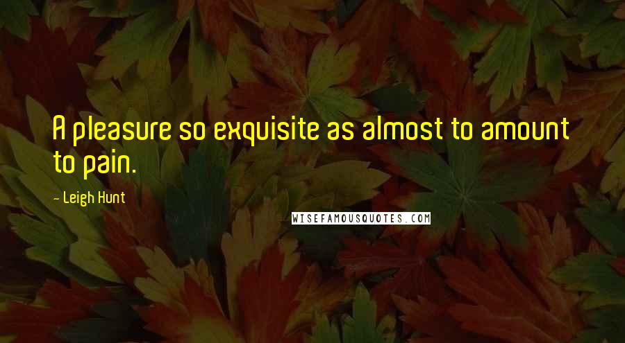 Leigh Hunt Quotes: A pleasure so exquisite as almost to amount to pain.