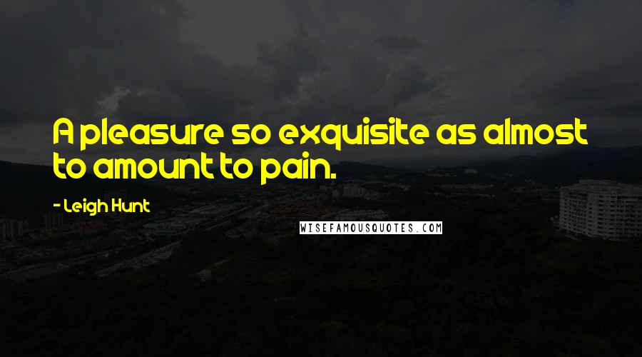 Leigh Hunt Quotes: A pleasure so exquisite as almost to amount to pain.