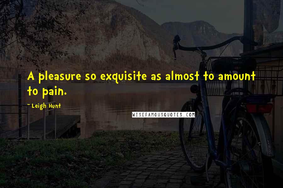 Leigh Hunt Quotes: A pleasure so exquisite as almost to amount to pain.