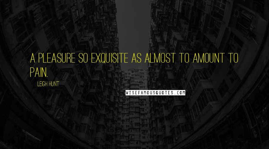 Leigh Hunt Quotes: A pleasure so exquisite as almost to amount to pain.