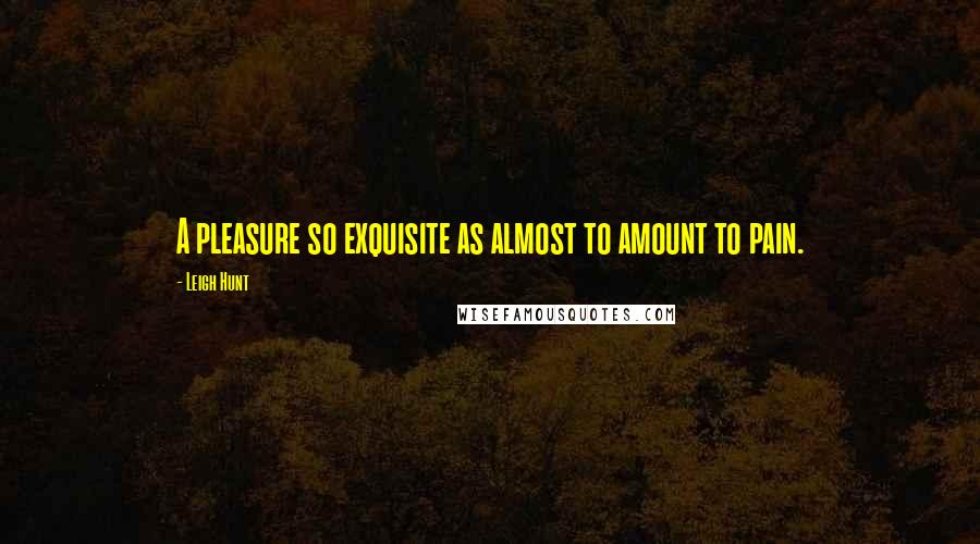 Leigh Hunt Quotes: A pleasure so exquisite as almost to amount to pain.