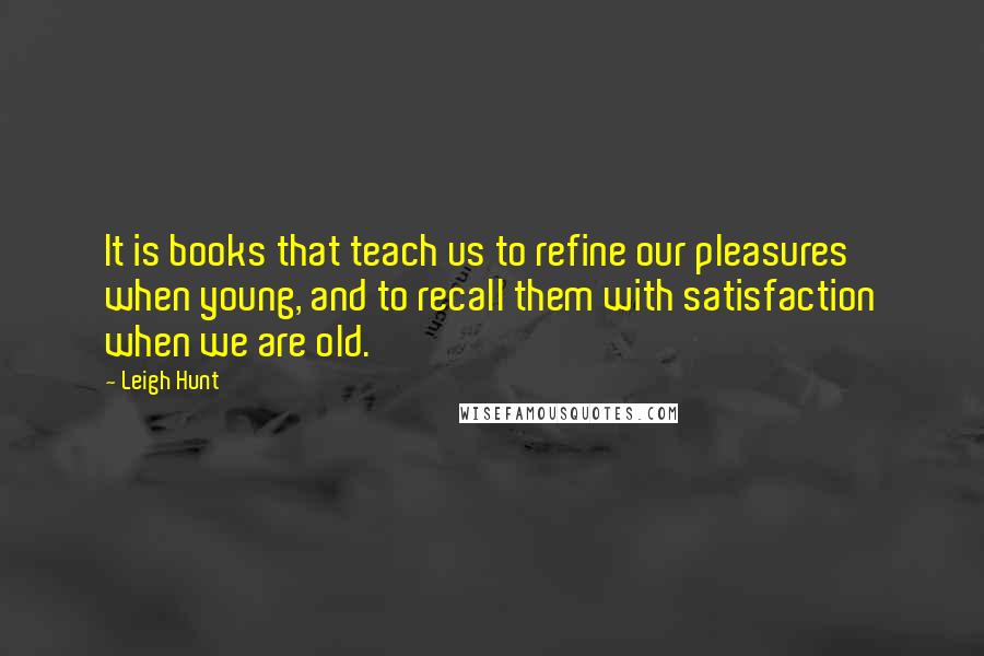 Leigh Hunt Quotes: It is books that teach us to refine our pleasures when young, and to recall them with satisfaction when we are old.