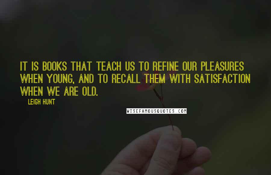 Leigh Hunt Quotes: It is books that teach us to refine our pleasures when young, and to recall them with satisfaction when we are old.