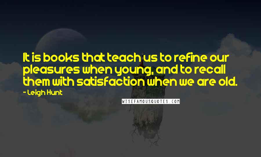 Leigh Hunt Quotes: It is books that teach us to refine our pleasures when young, and to recall them with satisfaction when we are old.