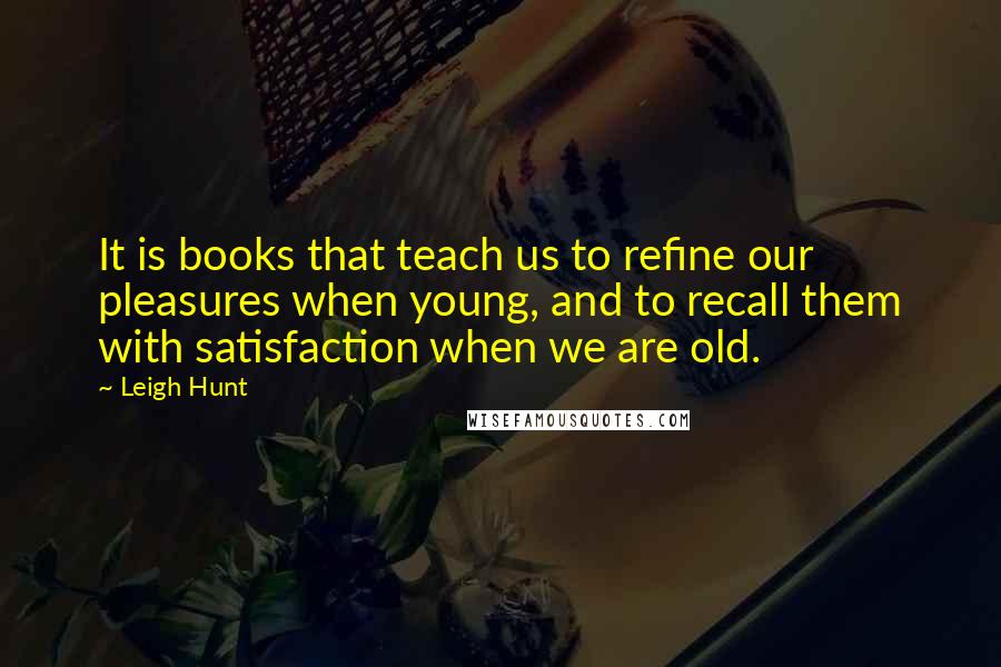 Leigh Hunt Quotes: It is books that teach us to refine our pleasures when young, and to recall them with satisfaction when we are old.