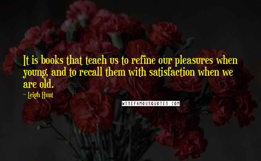 Leigh Hunt Quotes: It is books that teach us to refine our pleasures when young, and to recall them with satisfaction when we are old.