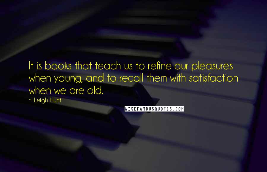 Leigh Hunt Quotes: It is books that teach us to refine our pleasures when young, and to recall them with satisfaction when we are old.