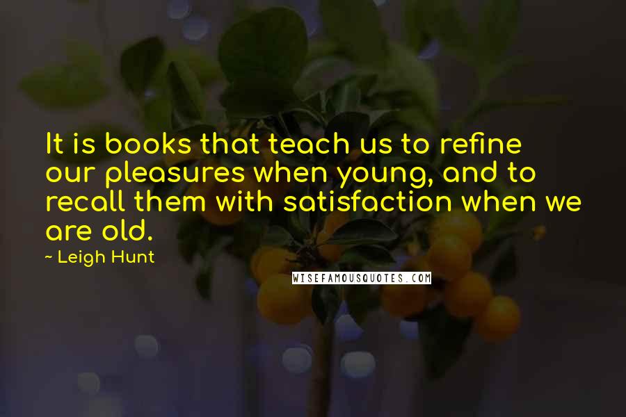Leigh Hunt Quotes: It is books that teach us to refine our pleasures when young, and to recall them with satisfaction when we are old.