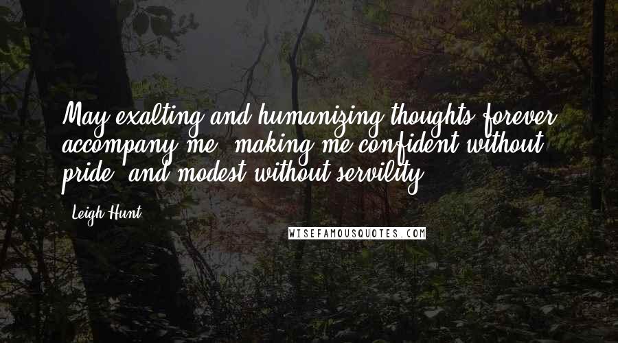 Leigh Hunt Quotes: May exalting and humanizing thoughts forever accompany me, making me confident without pride, and modest without servility.