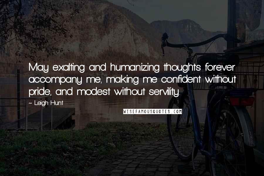 Leigh Hunt Quotes: May exalting and humanizing thoughts forever accompany me, making me confident without pride, and modest without servility.