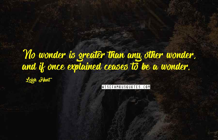 Leigh Hunt Quotes: No wonder is greater than any other wonder, and if once explained ceases to be a wonder.