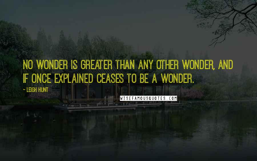 Leigh Hunt Quotes: No wonder is greater than any other wonder, and if once explained ceases to be a wonder.