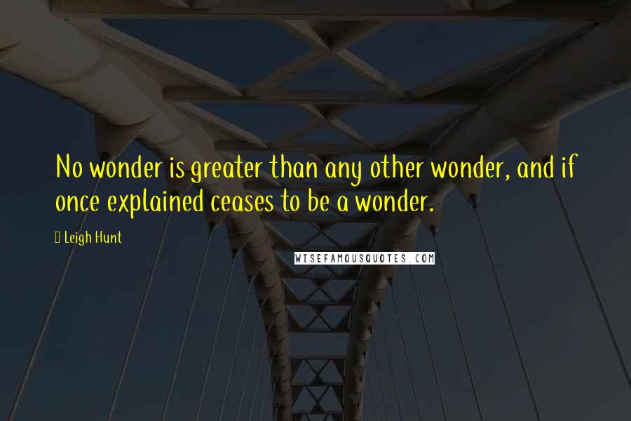 Leigh Hunt Quotes: No wonder is greater than any other wonder, and if once explained ceases to be a wonder.