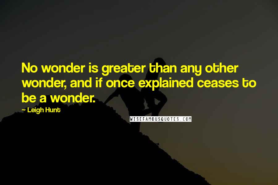 Leigh Hunt Quotes: No wonder is greater than any other wonder, and if once explained ceases to be a wonder.