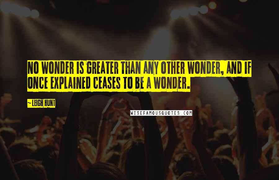 Leigh Hunt Quotes: No wonder is greater than any other wonder, and if once explained ceases to be a wonder.