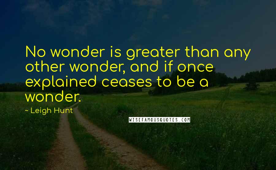 Leigh Hunt Quotes: No wonder is greater than any other wonder, and if once explained ceases to be a wonder.