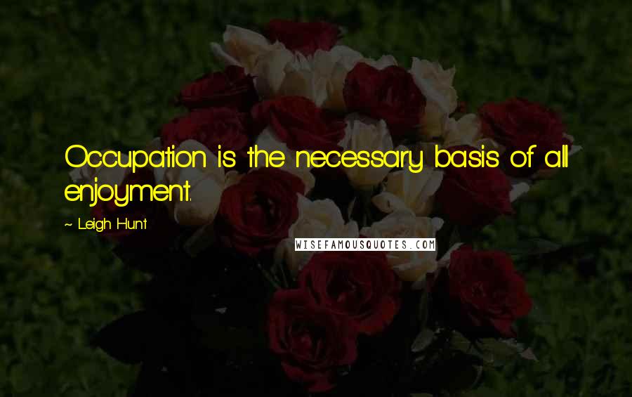 Leigh Hunt Quotes: Occupation is the necessary basis of all enjoyment.