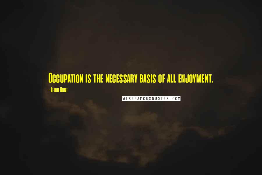 Leigh Hunt Quotes: Occupation is the necessary basis of all enjoyment.