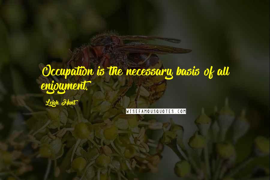 Leigh Hunt Quotes: Occupation is the necessary basis of all enjoyment.