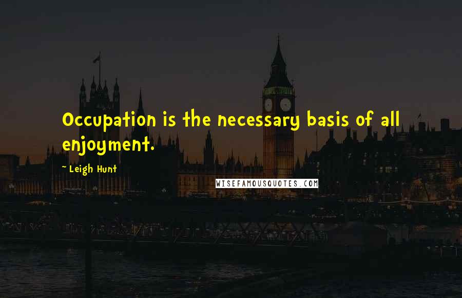 Leigh Hunt Quotes: Occupation is the necessary basis of all enjoyment.