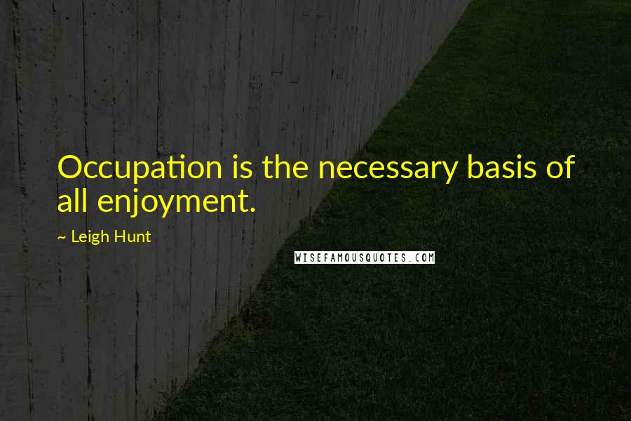 Leigh Hunt Quotes: Occupation is the necessary basis of all enjoyment.