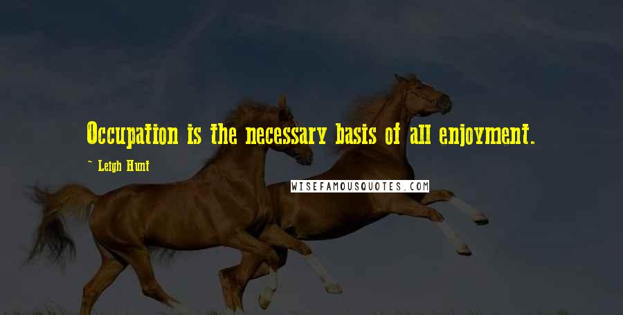 Leigh Hunt Quotes: Occupation is the necessary basis of all enjoyment.