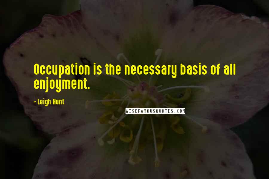 Leigh Hunt Quotes: Occupation is the necessary basis of all enjoyment.