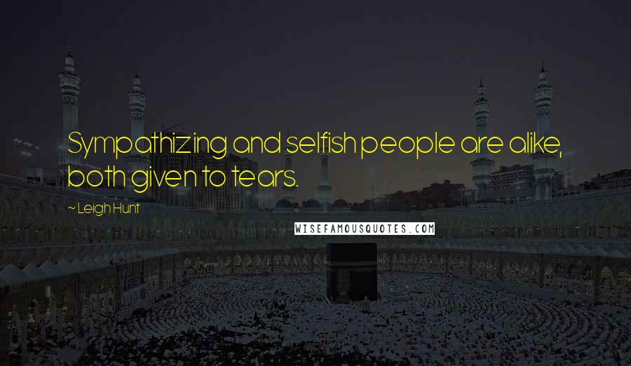 Leigh Hunt Quotes: Sympathizing and selfish people are alike, both given to tears.