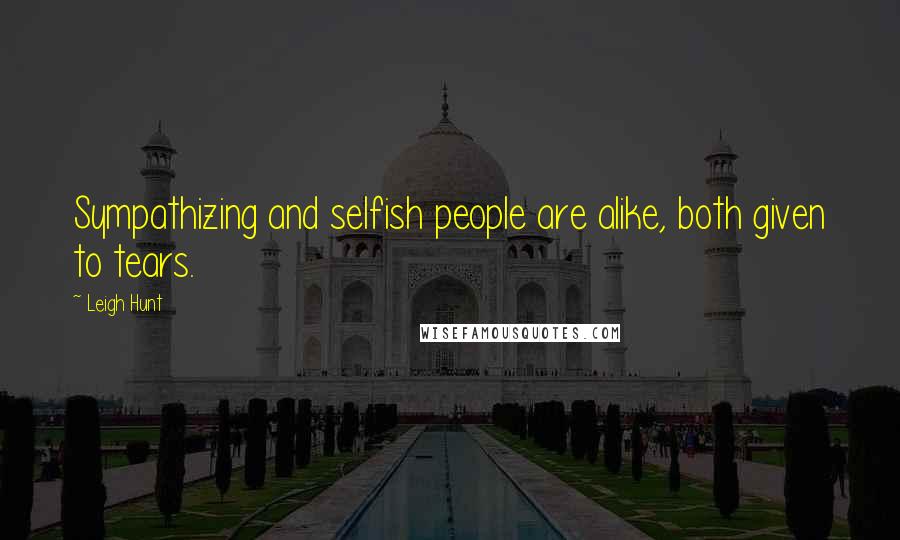 Leigh Hunt Quotes: Sympathizing and selfish people are alike, both given to tears.