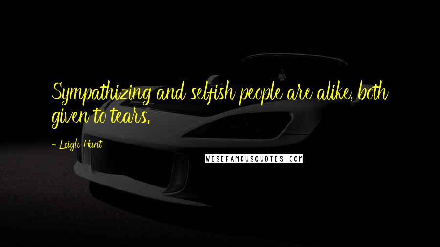 Leigh Hunt Quotes: Sympathizing and selfish people are alike, both given to tears.